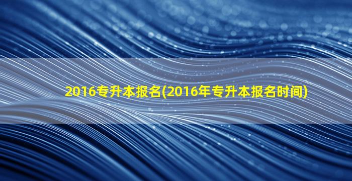 2016专升本报名(2016年专升本报名时间)