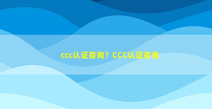 ccc认证咨询？CCC认证咨询