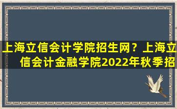 上海立信会计学院招生网？上海立信会计金融学院2022年秋季招生章程