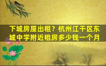 下城房屋出租？杭州江干区东城中学附近租房*一个月