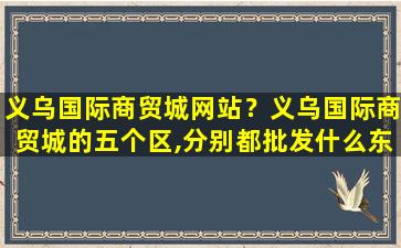 义乌国际商贸城网站？义乌国际商贸城的五个区,分别都批发什么东西插图