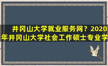 井冈山大学就业服务网？2020年井冈山大学社会工作硕士专业学位研究生招生简章插图