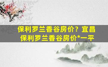 保利罗兰香谷房价？宜昌保利罗兰香谷房价*一平插图