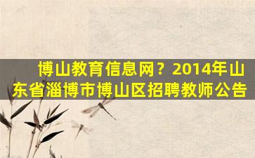 博山教育信息网？2014年山东省淄博市博山区招聘教师公告