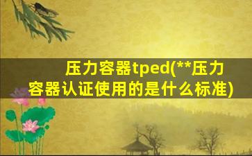 压力容器tped(**压力容器认证使用的是什么标准)