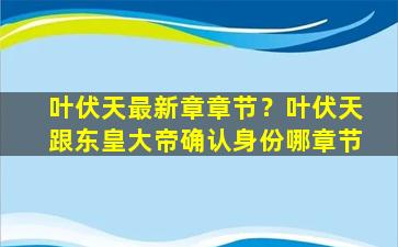 叶伏天最新章章节？叶伏天跟东皇大帝确认身份哪章节插图