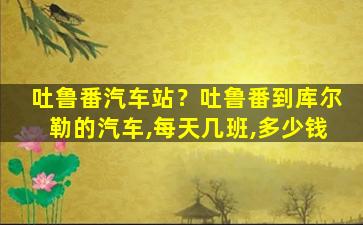 吐鲁番汽车站？吐鲁番到库尔勒的汽车,每天几班,*