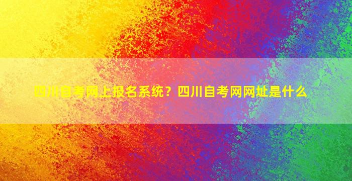 四川自考网上报名系统？四川自考网网址是什么