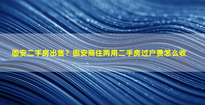 固安二手房*？固安商住两用二手房过户费怎么收