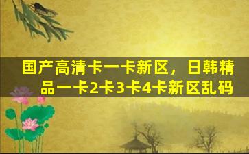 国产高清卡一卡新区，日韩精品一卡2卡3卡4卡新区乱码