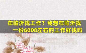 在临沂找工作？我想在临沂找一份6000左右的工作好找吗插图