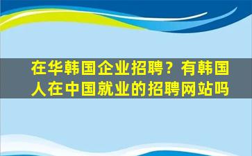 在华韩国企业招聘？有韩国人在*就业的招聘网站吗