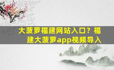 大菠萝福建网站入口？福建大菠萝app视频导入