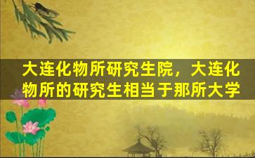 大连化物所研究生院，大连化物所的研究生相当于那所大学