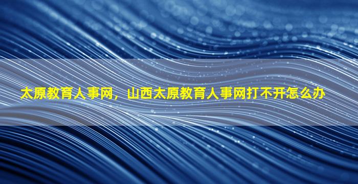 太原教育人事网，山西太原教育人事网打不开怎么办