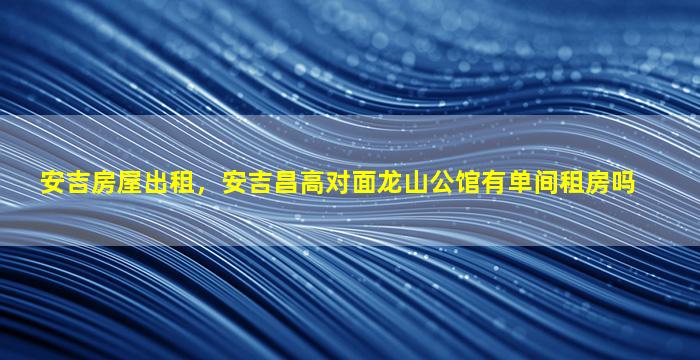 安吉房屋出租，安吉昌高对面龙山公馆有单间租房吗