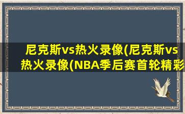 尼克斯vs热火录像(尼克斯vs热火录像(NBA季后赛首轮精彩对决))