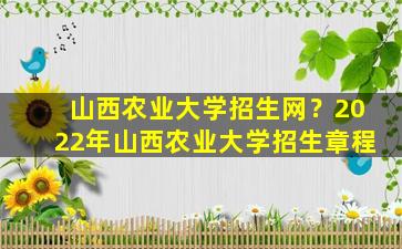 山西农业大学招生网？2022年山西农业大学招生章程