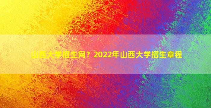 山西大学招生网？2022年山西大学招生章程