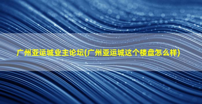 广州亚运城业主论坛(广州亚运城这个楼盘怎么样)