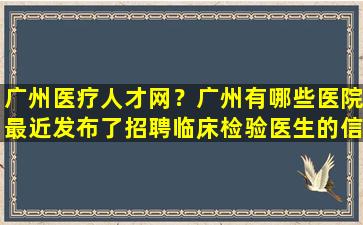 广州医疗人才网？广州有哪些医院最近发布了招聘临床检验医生的信息