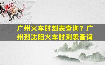 广州火车时刻表查询？广州到沈阳火车时刻表查询