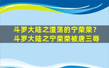 斗罗大陆之湿荡的宁荣荣？斗罗大陆之宁荣荣被唐三辱