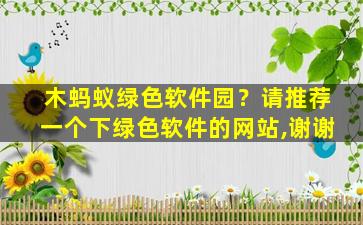 木蚂蚁绿色软件园？请推荐一个下绿色软件的网站,谢谢