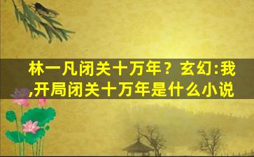 林一凡闭关十万年？玄幻：我,开局闭关十万年是什么小说