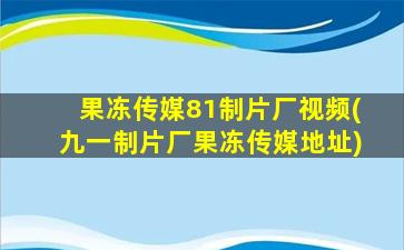 果冻传媒81制片厂视频(九一制片厂果冻传媒地址)