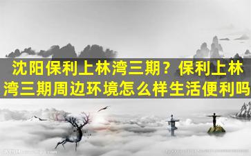 沈阳保利上林湾三期？保利上林湾三期周边环境怎么样生活便利吗