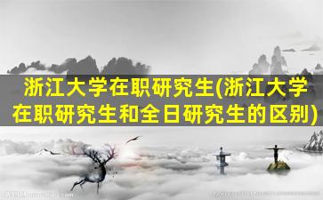 浙江大学在职研究生(浙江大学在职研究生和全日研究生的区别)