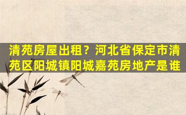 清苑房屋出租？河北省保定市清苑区阳城镇阳城嘉苑房地产是谁插图