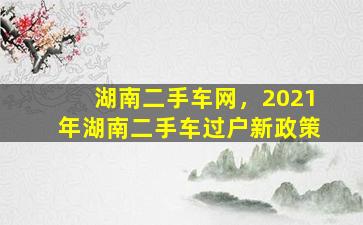 湖南二手车网，2021年湖南二手车过户新政策