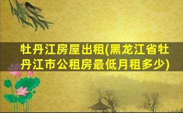 牡丹江房屋出租(黑龙江省牡丹江市公租房最低月租多少)