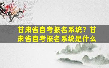 甘肃省自考报名系统？甘肃省自考报名系统是什么