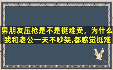 男朋友压枪是不是挺难受，为什么我和老公一天不吵架,都感觉挺难受呢