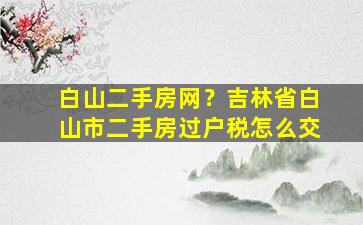 白山二手房网？吉林省白山市二手房过户税怎么交