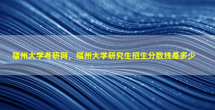 福州大学考研网，福州大学研究生招生分数线是多少