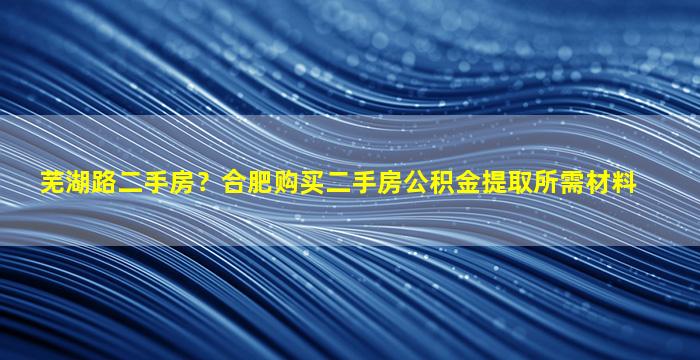 芜湖路二手房？合肥购买二手房公积金提取所需材料