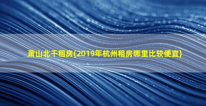 萧山北干租房(2019年杭州租房哪里比较便宜)插图