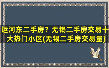 运河东二手房？无锡二手房交易十大热门小区(无锡二手房交易量)