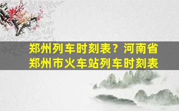 郑州列车时刻表？河南省郑州市火车站列车时刻表