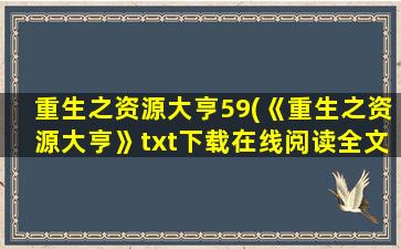 重生之资源大亨59(《重生之资源大亨》txt下载在线阅读全文,求百度网盘云资源)