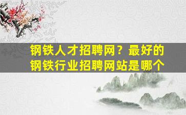 钢铁人才招聘网？最好的钢铁行业招聘网站是哪个