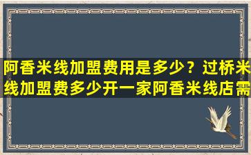 阿香米线加盟费用是多少？过桥米线加盟费多少开一家阿香米线店需要*